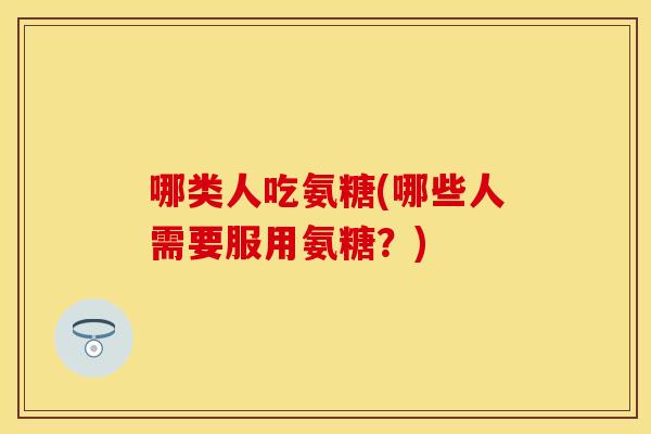 哪类人吃氨糖(哪些人需要服用氨糖?) 哪类人吃氨糖(哪些人需要服用氨糖?)