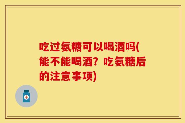 吃过氨糖可以喝酒吗(能不能喝酒？吃氨糖后的注意事项)