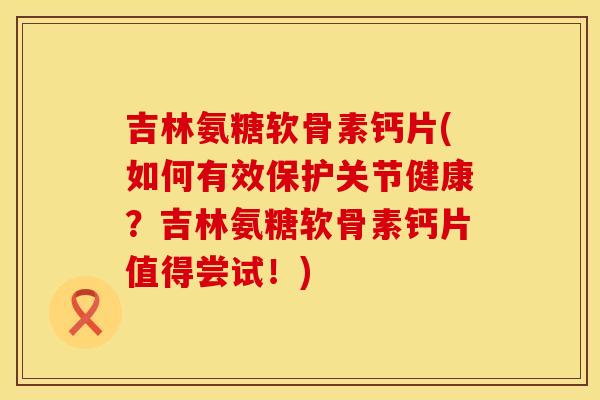 吉林氨糖软骨素钙片(如何有效保护关节健康?吉林氨糖软骨素钙片值得尝试!)