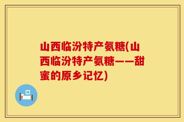 山西临汾特产氨糖(山西临汾特产氨糖——甜蜜的原乡记忆)