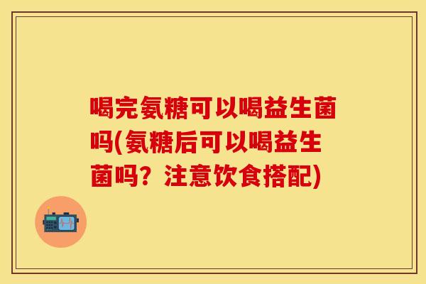 喝完氨糖可以喝益生菌吗(氨糖后可以喝益生菌吗？注意饮食搭配)