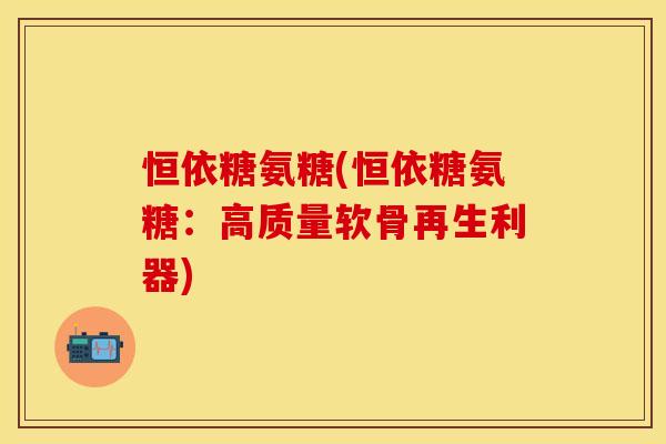 恒依糖氨糖(恒依糖氨糖:高质量软骨再生利器) 恒依糖氨糖(恒依糖氨糖:高质量软骨再生利器)