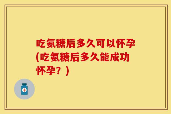 吃氨糖后多久可以怀孕(吃氨糖后多久能成功怀孕？)