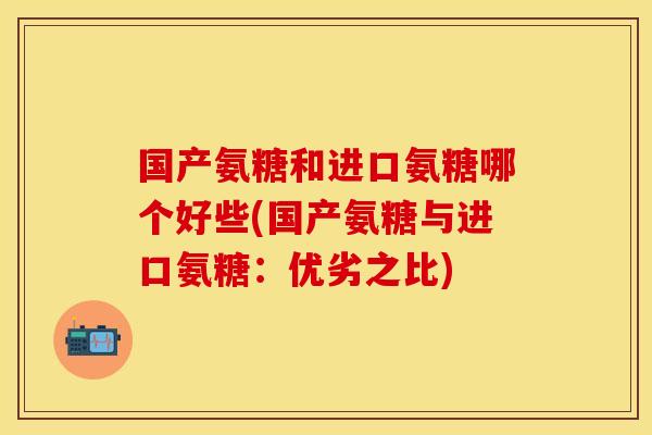 国产氨糖和进口氨糖哪个好些(国产氨糖与进口氨糖:优劣之比) 国产氨糖和进口氨糖哪个好些(国产氨糖与进口氨糖:优劣之比)