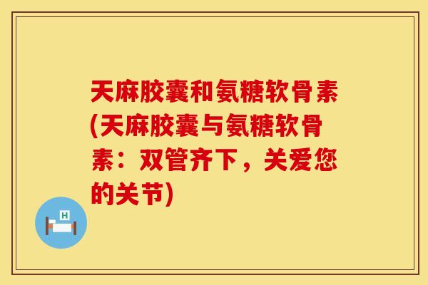 天麻胶囊和氨糖软骨素(天麻胶囊与氨糖软骨素:双管齐下,关爱您的关节)