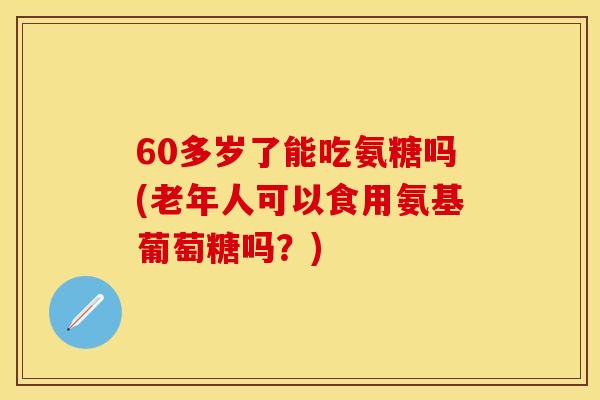 60多岁了能吃氨糖吗(老年人可以食用氨基葡萄糖吗？)