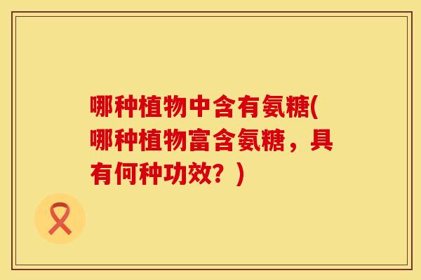 哪种植物中含有氨糖(哪种植物富含氨糖,具有何种功效?)
