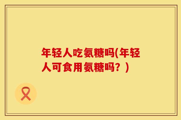 年轻人吃氨糖吗(年轻人可食用氨糖吗?)
