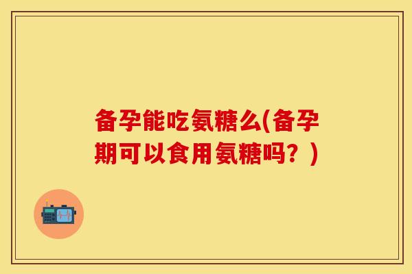 备孕能吃氨糖么(备孕期可以食用氨糖吗?)