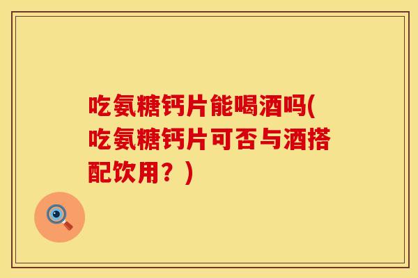 吃氨糖钙片能喝酒吗(吃氨糖钙片可否与酒搭配饮用？)