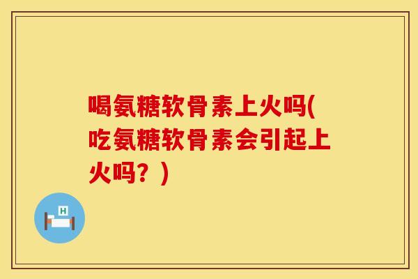 喝氨糖软骨素上火吗(吃氨糖软骨素会引起上火吗?)