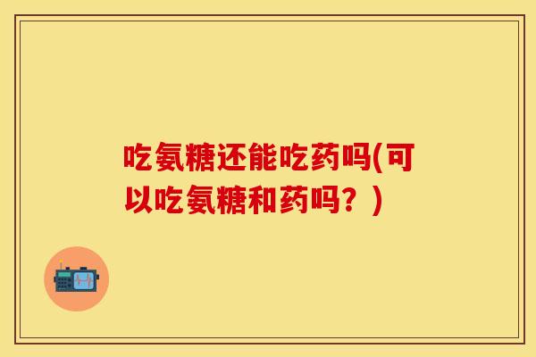 吃氨糖还能吃药吗(可以吃氨糖和药吗?)