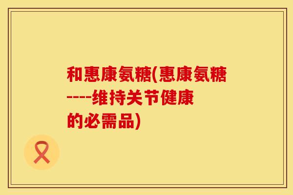 和惠康氨糖(惠康氨糖----维持关节健康的必需品) 和惠康氨糖(惠康氨糖----维持关节健康的必需品)