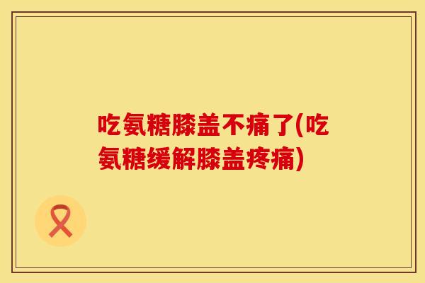 吃氨糖膝盖不痛了(吃氨糖缓解膝盖)