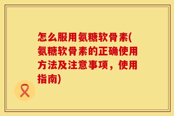 怎么服用氨糖软骨素(氨糖软骨素的正确使用方法及注意事项,使用指南) 怎么服用氨糖软骨素(氨糖软骨素的正确使用方法及注意事项,使用指南)