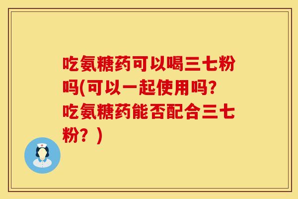 吃氨糖药可以喝三七粉吗(可以一起使用吗？吃氨糖药能否配合三七粉？)