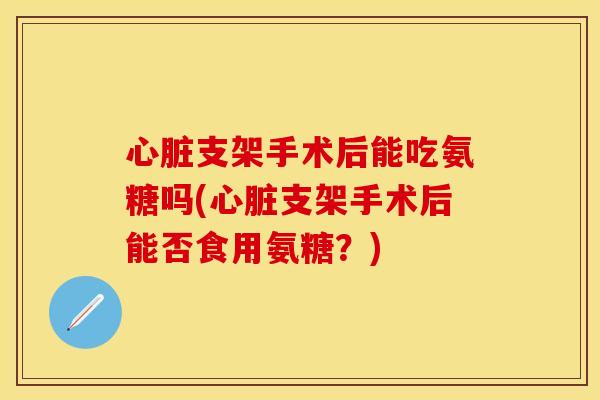 支架手术后能吃氨糖吗(支架手术后能否食用氨糖？)