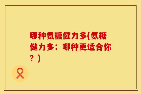 哪种氨糖健力多(氨糖健力多:哪种更适合你?) 哪种氨糖健力多(氨糖健力多:哪种更适合你?)