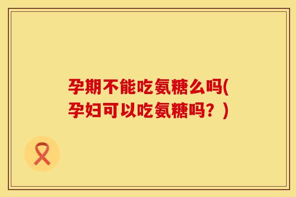 孕期不能吃氨糖么吗(孕妇可以吃氨糖吗？)