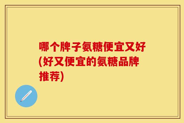 哪个牌子氨糖便宜又好(好又便宜的氨糖品牌推荐)