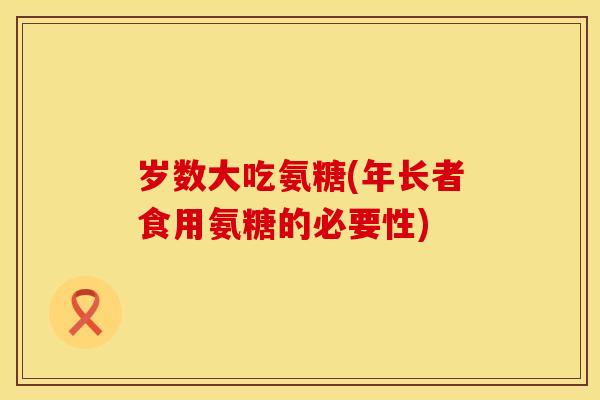 岁数大吃氨糖(年长者食用氨糖的必要性) 岁数大吃氨糖(年长者食用氨糖的必要性)