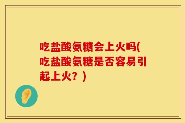 吃盐酸氨糖会上火吗(吃盐酸氨糖是否容易引起上火？)