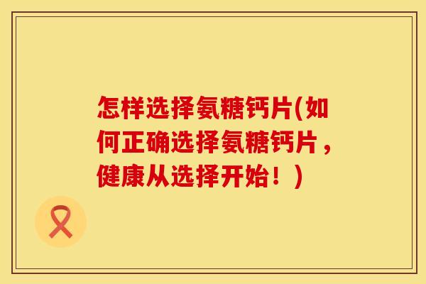 怎样选择氨糖钙片(如何正确选择氨糖钙片,健康从选择开始!)