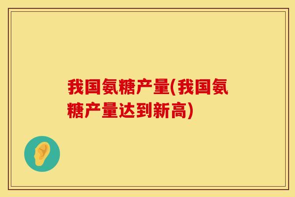 我国氨糖产量(我国氨糖产量达到新高) 我国氨糖产量(我国氨糖产量达到新高)