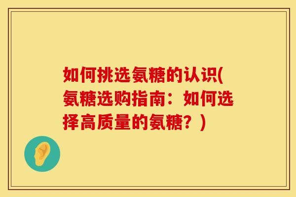 如何挑选氨糖的认识(氨糖选购指南:如何选择高质量的氨糖?)