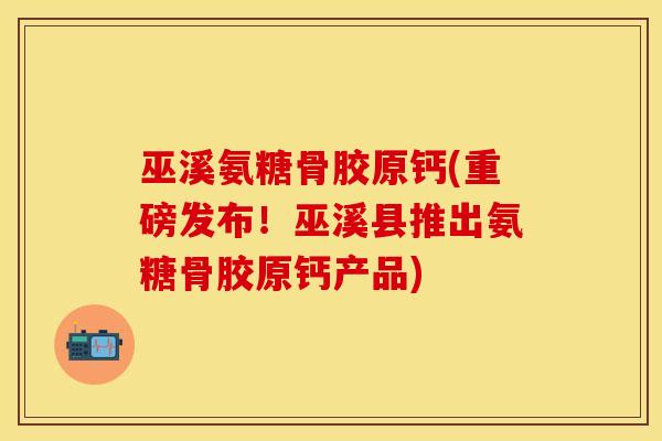 巫溪氨糖骨胶原钙(重磅发布!巫溪县推出氨糖骨胶原钙产品)