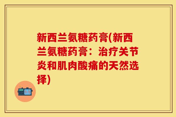 新西兰氨糖药膏(新西兰氨糖药膏：治疗关节炎和肌肉酸痛的天然选择)