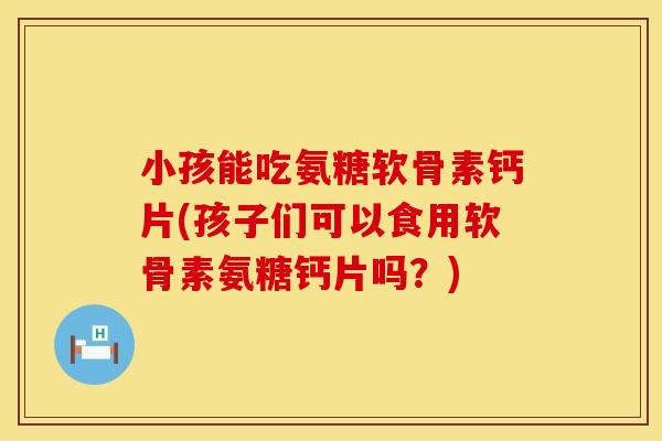 小孩能吃氨糖软骨素钙片(孩子们可以食用软骨素氨糖钙片吗?)