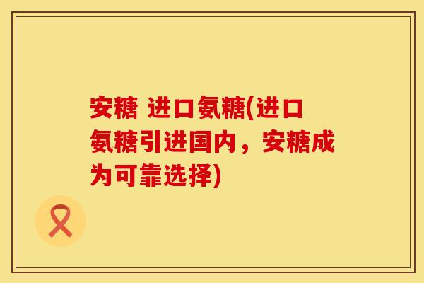 安糖 进口氨糖(进口氨糖引进国内，安糖成为可靠选择)