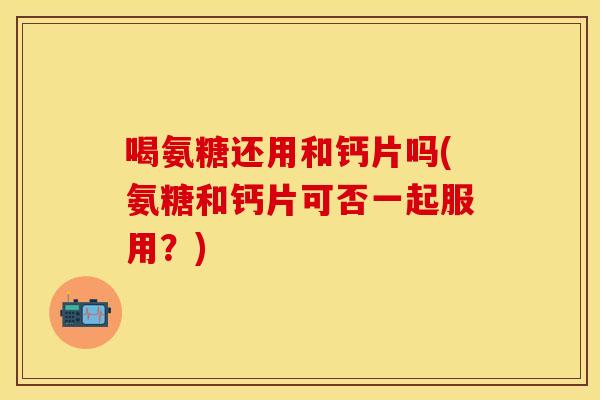 喝氨糖还用和钙片吗(氨糖和钙片可否一起服用？)