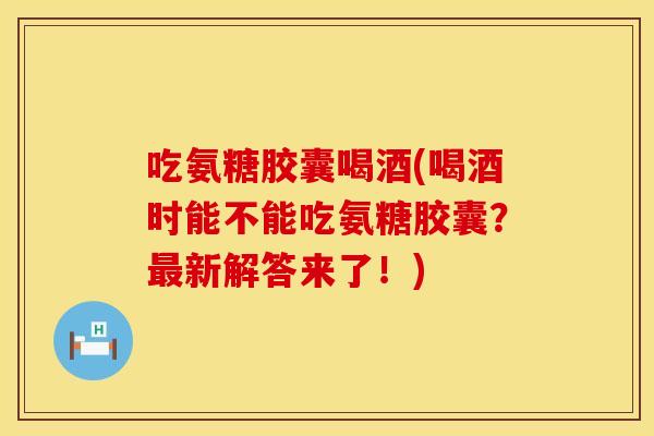 吃氨糖胶囊喝酒(喝酒时能不能吃氨糖胶囊?新解答来了!) 吃氨糖胶囊喝酒(喝酒时能不能吃氨糖胶囊?新解答来了!)
