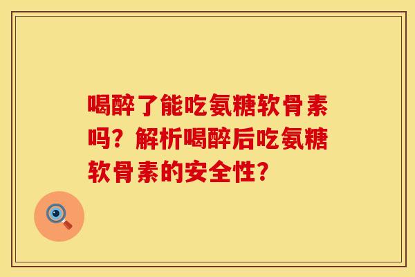 喝醉了能吃氨糖软骨素吗？解析喝醉后吃氨糖软骨素的安全性？