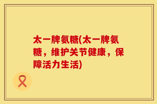 太一牌氨糖(太一牌氨糖,维护关节健康,保障活力生活)