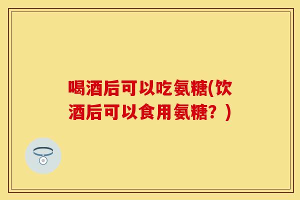 喝酒后可以吃氨糖(饮酒后可以食用氨糖？)