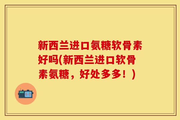 新西兰进口氨糖软骨素好吗(新西兰进口软骨素氨糖，好处多多！)