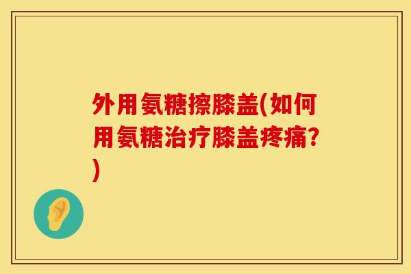 外用氨糖擦膝盖(如何用氨糖膝盖?) 外用氨糖擦膝盖(如何用氨糖膝盖?)