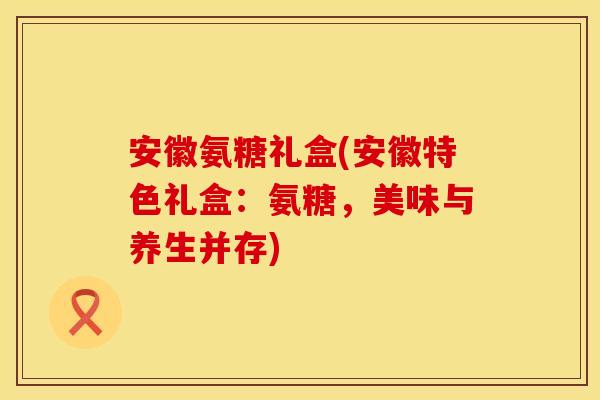 安徽氨糖礼盒(安徽特色礼盒:氨糖,美味与养生并存) 安徽氨糖礼盒(安徽特色礼盒:氨糖,美味与养生并存)
