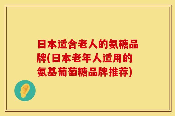 日本适合老人的氨糖品牌(日本老年人适用的氨基葡萄糖品牌推荐)