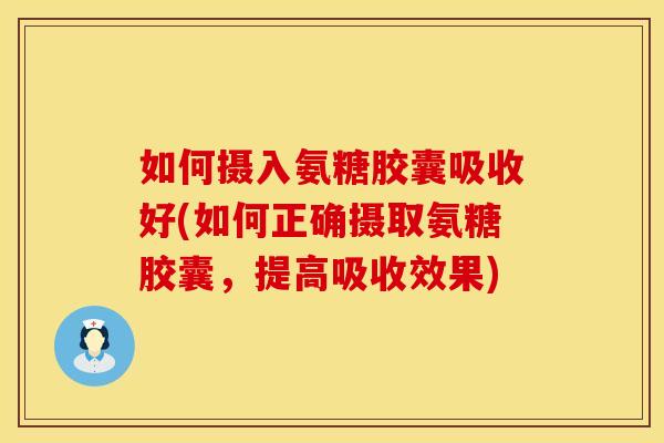 如何摄入氨糖胶囊吸收好(如何正确摄取氨糖胶囊,提高吸收效果)
