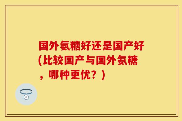 国外氨糖好还是国产好(比较国产与国外氨糖,哪种更优?)
