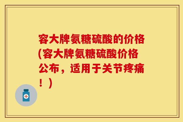 容大牌氨糖硫酸的价格(容大牌氨糖硫酸价格公布，适用于关节疼痛！)