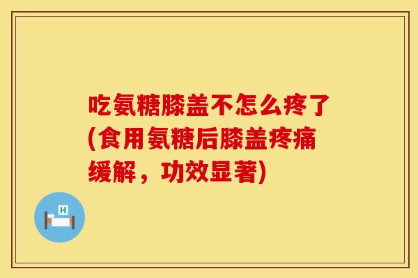 吃氨糖膝盖不怎么疼了(食用氨糖后膝盖疼痛缓解,功效显著)