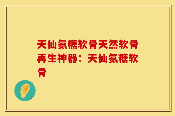 天仙氨糖软骨天然软骨再生神器：天仙氨糖软骨