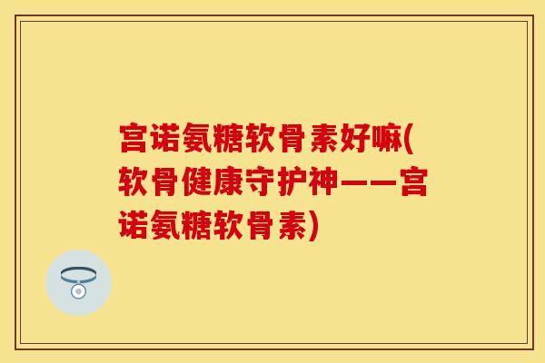 宫诺氨糖软骨素好嘛(软骨健康守护神——宫诺氨糖软骨素) 宫诺氨糖软骨素好嘛(软骨健康守护神——宫诺氨糖软骨素)
