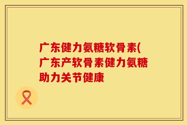广东健力氨糖软骨素(广东产软骨素健力氨糖助力关节健康