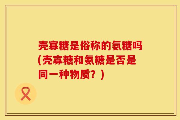 壳寡糖是俗称的氨糖吗(壳寡糖和氨糖是否是同一种物质？)